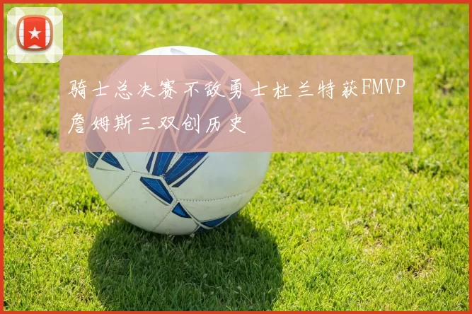 骑士总决赛不敌勇士杜兰特获FMVP詹姆斯三双创历史