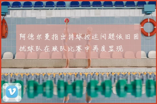 阿德尔曼指出持球控运问题依旧困扰球队在狼队比赛中再度显现