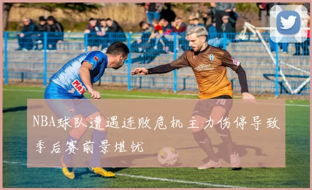 NBA球队遭遇连败危机主力伤停导致季后赛前景堪忧