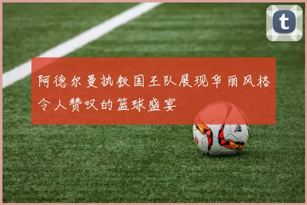 阿德尔曼执教国王队展现华丽风格令人赞叹的篮球盛宴