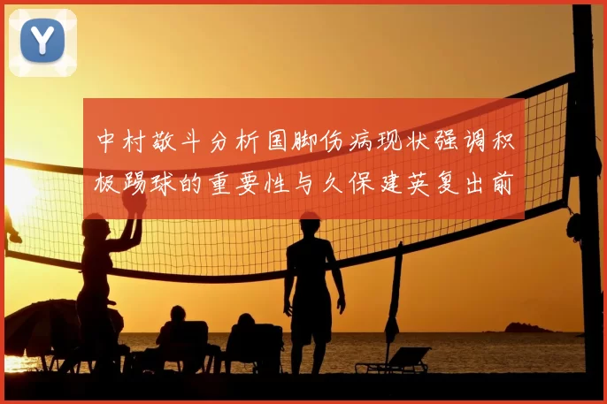 中村敬斗分析国脚伤病现状强调积极踢球的重要性与久保建英复出前景