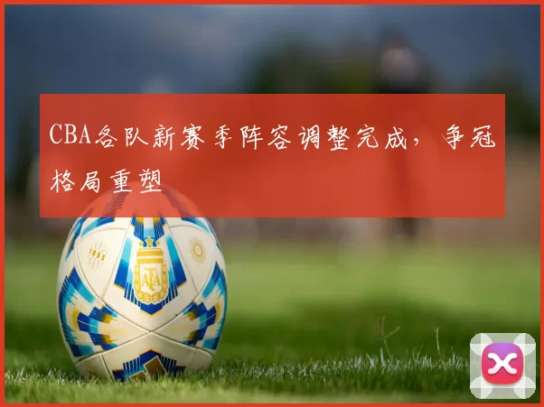 CBA各队新赛季阵容调整完成,争冠格局重塑