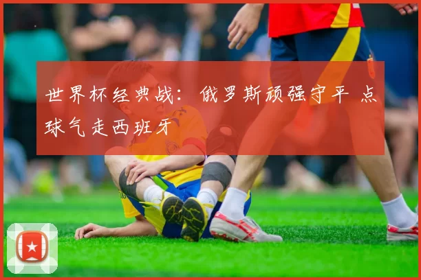 世界杯经典战：俄罗斯顽强守平 点球气走西班牙
