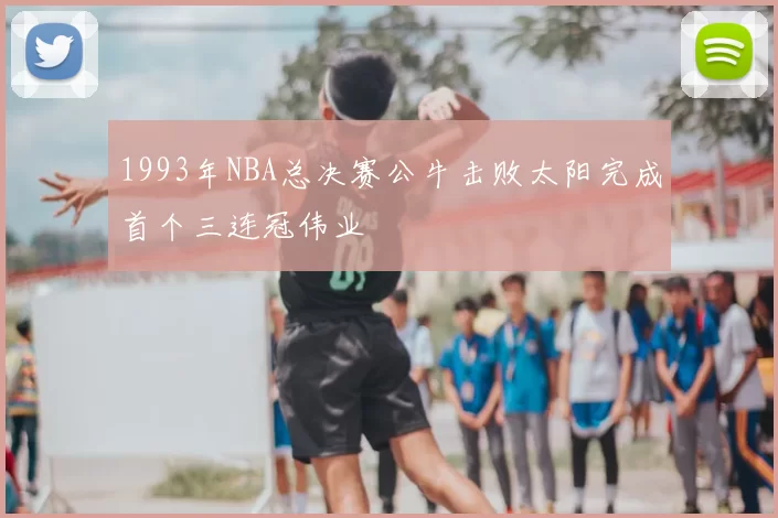 1993年NBA总决赛公牛击败太阳完成首个三连冠伟业