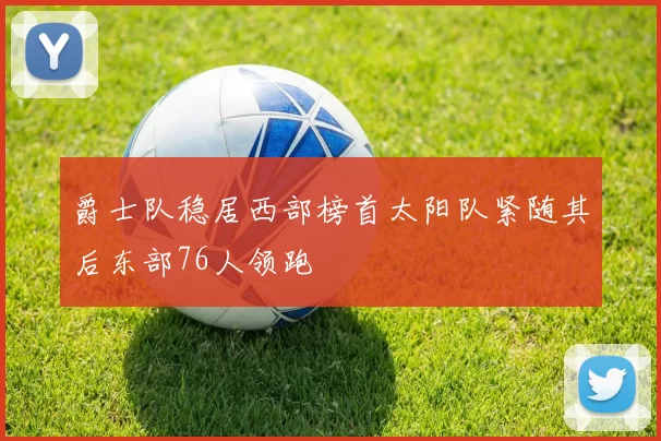 爵士队稳居西部榜首太阳队紧随其后东部76人领跑