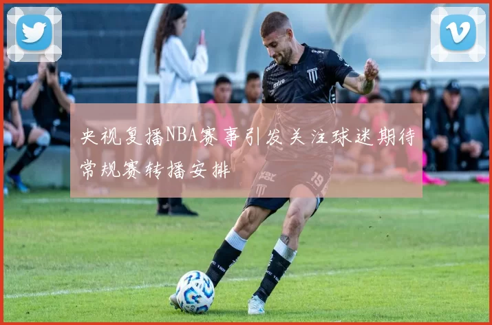 央视复播NBA赛事引发关注球迷期待常规赛转播安排