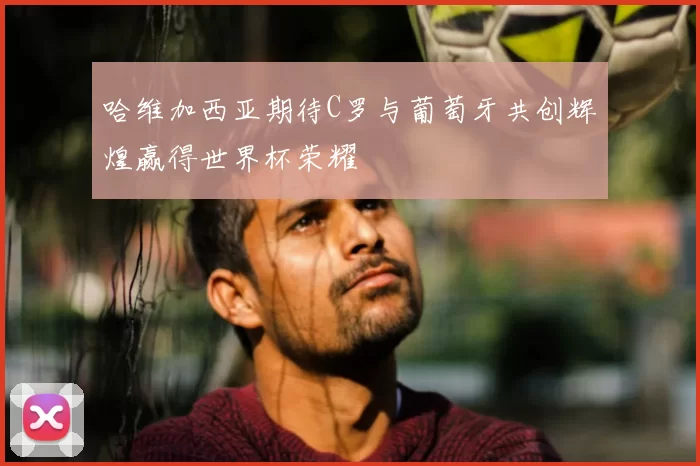 哈维加西亚期待C罗与葡萄牙共创辉煌赢得世界杯荣耀