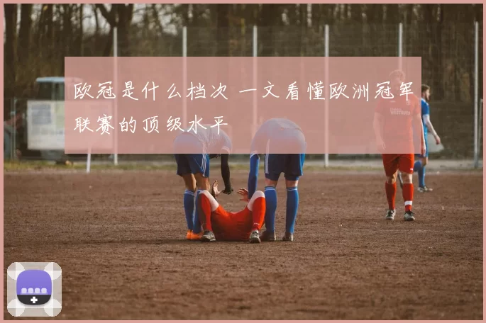 欧冠是什么档次 一文看懂欧洲冠军联赛的顶级水平