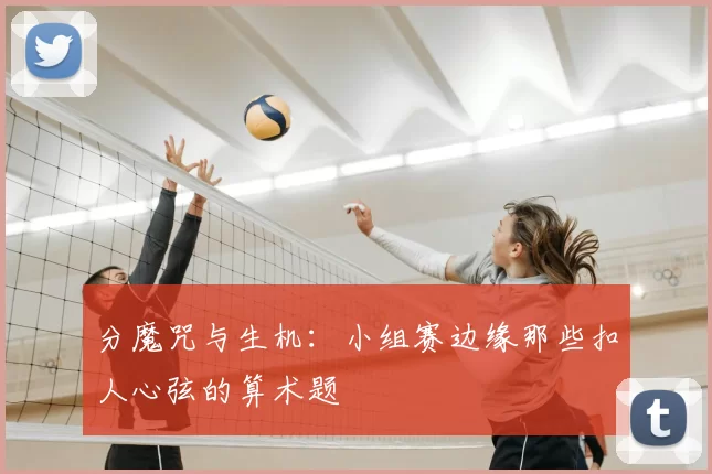 分魔咒与生机:小组赛边缘那些扣人心弦的算术题