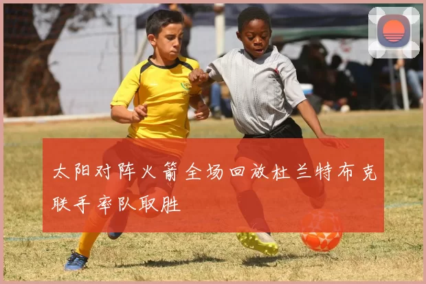 太阳对阵火箭全场回放杜兰特布克联手率队取胜