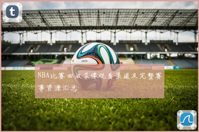NBA比赛回放录像观看渠道及完整赛事资源汇总