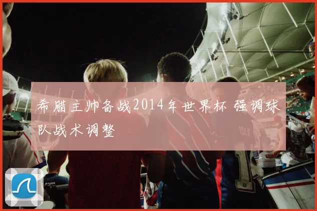 希腊主帅备战2014年世界杯 强调球队战术调整