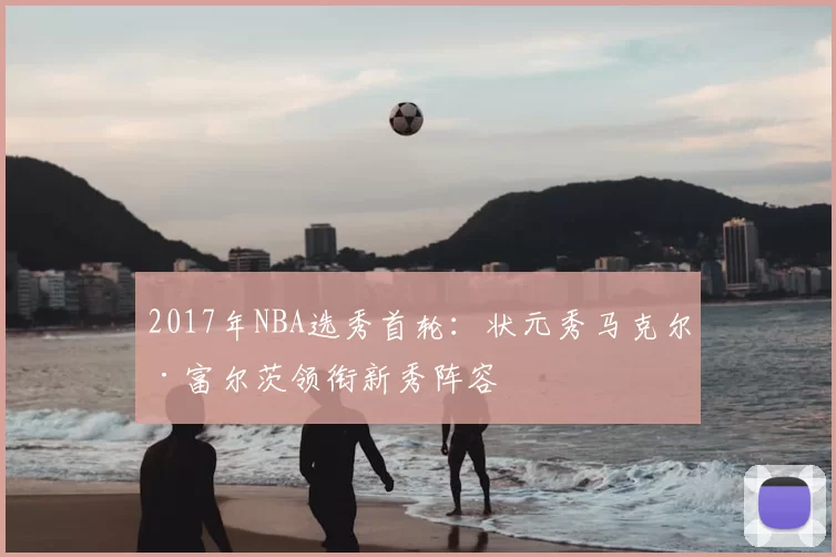 2017年NBA选秀首轮：状元秀马克尔·富尔茨领衔新秀阵容