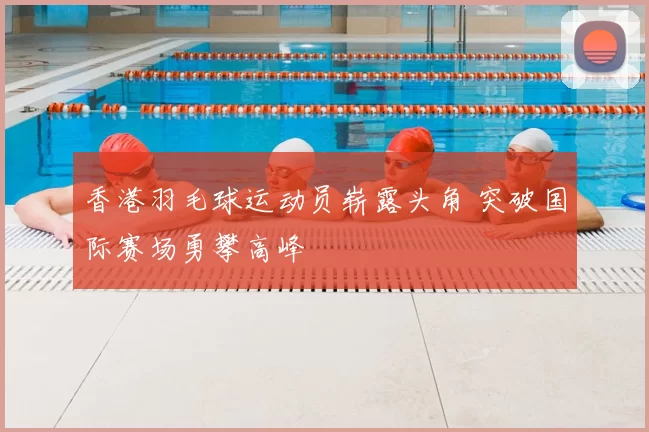 香港羽毛球运动员崭露头角 突破国际赛场勇攀高峰