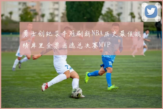 勇士创纪录夺冠刷新NBA历史最佳战绩库里全票当选总决赛MVP