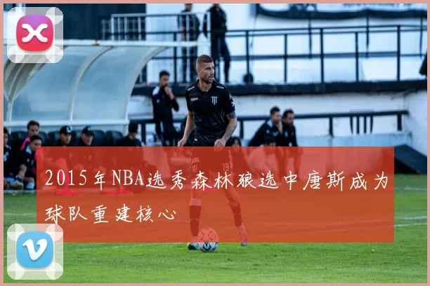 2015年NBA选秀森林狼选中唐斯成为球队重建核心