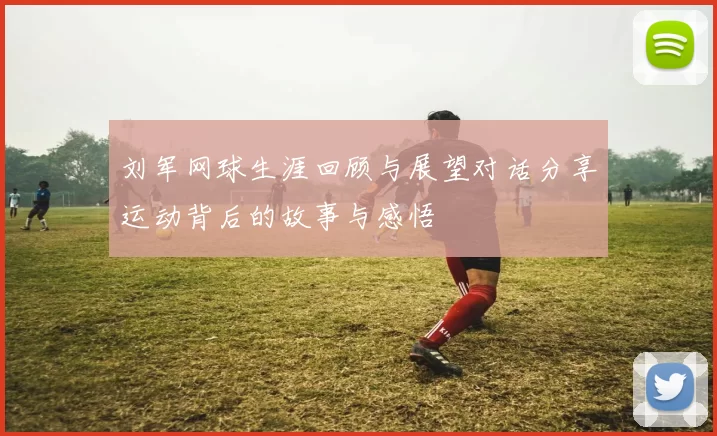 刘军网球生涯回顾与展望对话分享运动背后的故事与感悟