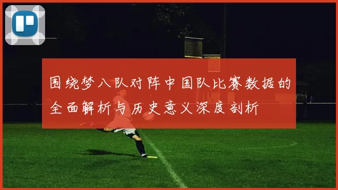 围绕梦八队对阵中国队比赛数据的全面解析与历史意义深度剖析