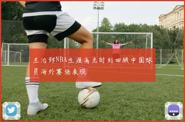 王治郅NBA生涯高光时刻回顾中国球员海外赛场表现