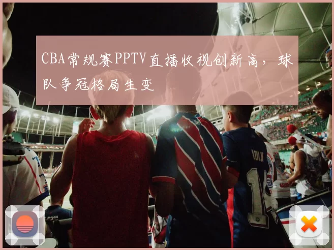 CBA常规赛PPTV直播收视创新高，球队争冠格局生变