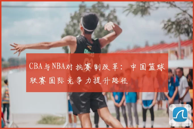 CBA与NBA对抗赛制改革：中国篮球联赛国际竞争力提升路径