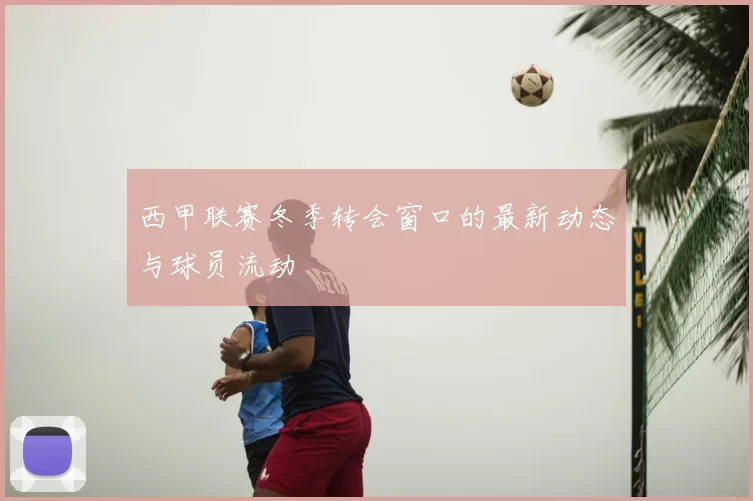 西甲联赛冬季转会窗口的最新动态与球员流动