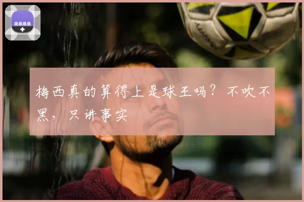 梅西真的算得上是球王吗?不吹不黑,只讲事实