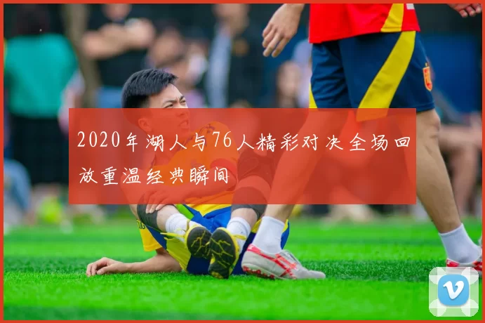 2020年湖人与76人精彩对决全场回放重温经典瞬间