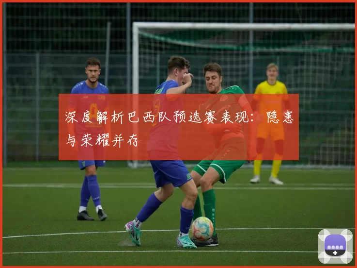 深度解析巴西队预选赛表现:隐患与荣耀并存