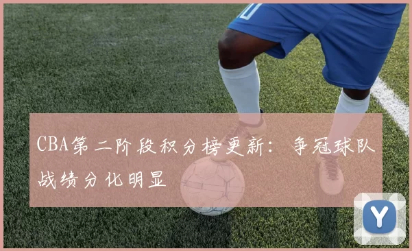 CBA第二阶段积分榜更新：争冠球队战绩分化明显