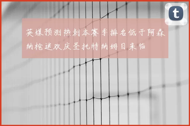 英媒预测热刺本赛季排名低于阿森纳枪迷欢庆圣托特纳姆日来临