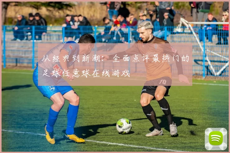 从经典到新潮：全面点评最热门的足球任意球在线游戏