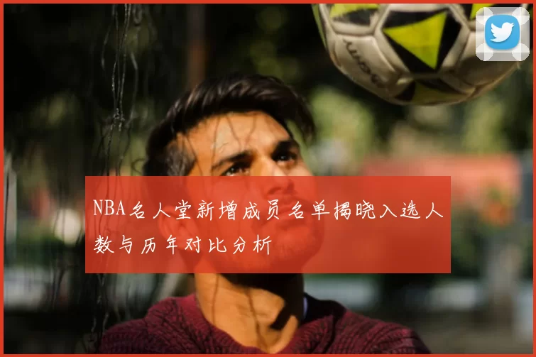 NBA名人堂新增成员名单揭晓入选人数与历年对比分析
