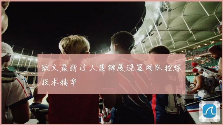 欧文最新过人集锦展现篮网队控球技术精华