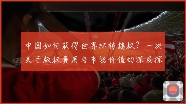 中国如何获得世界杯转播权?一次关于版权费用与市场价值的深度探讨