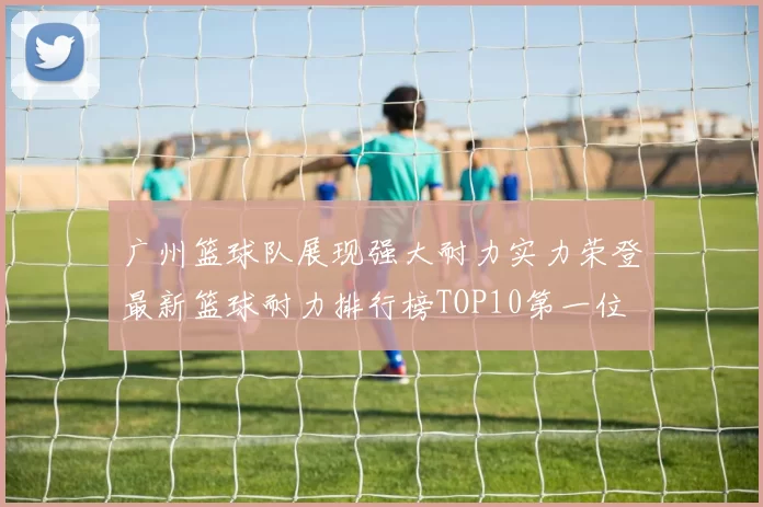 广州篮球队展现强大耐力实力荣登最新篮球耐力排行榜TOP10第一位