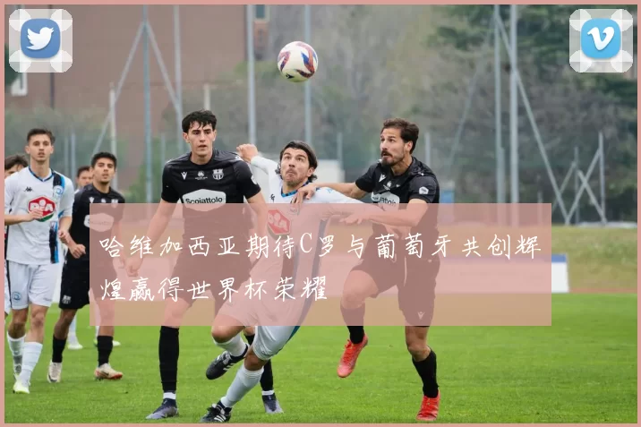 哈维加西亚期待C罗与葡萄牙共创辉煌赢得世界杯荣耀
